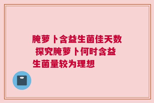 腌萝卜含益生菌佳天数 探究腌萝卜何时含益生菌量较为理想