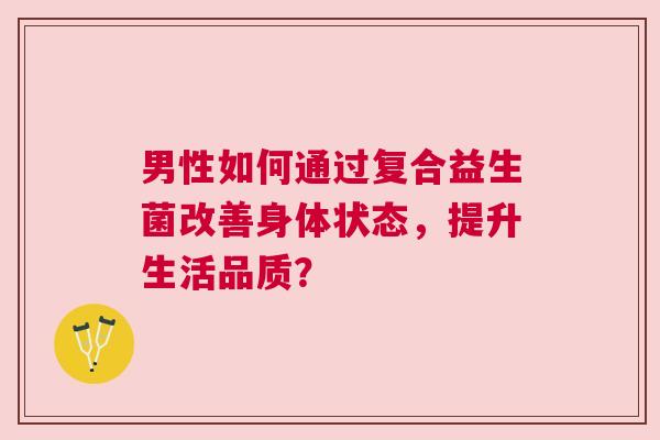 男性如何通过复合益生菌改善身体状态，提升生活品质？