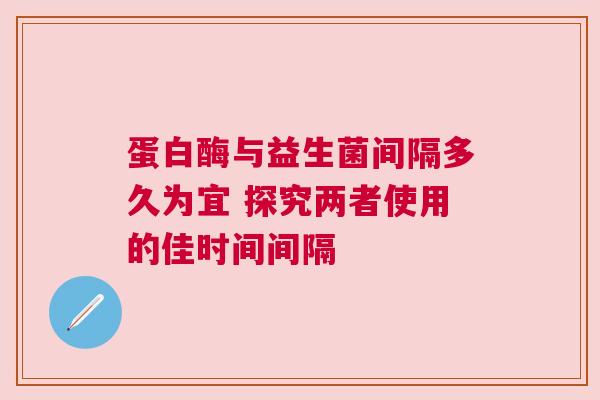 蛋白酶与益生菌间隔多久为宜 探究两者使用的佳时间间隔