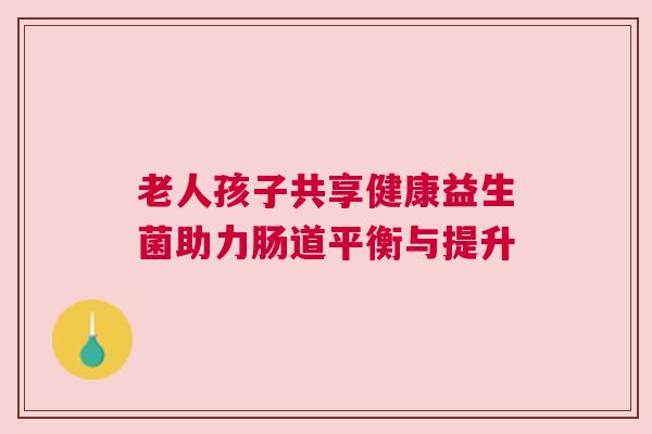老人孩子共享健康益生菌助力肠道平衡与提升