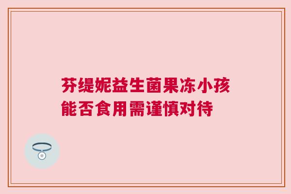 芬缇妮益生菌果冻小孩能否食用需谨慎对待