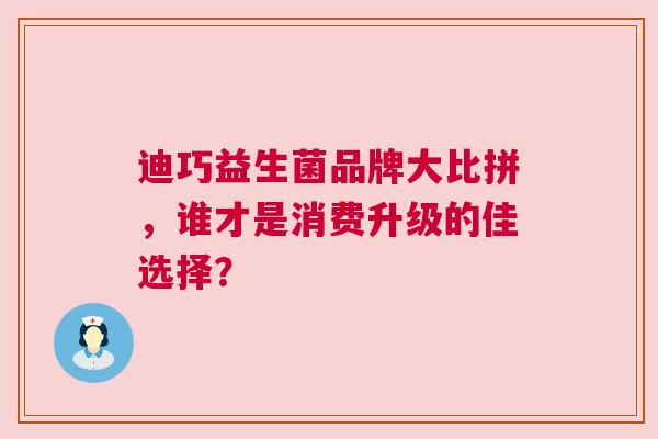 迪巧益生菌品牌大比拼，谁才是消费升级的佳选择？