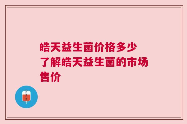 皓天益生菌价格多少 了解皓天益生菌的市场售价