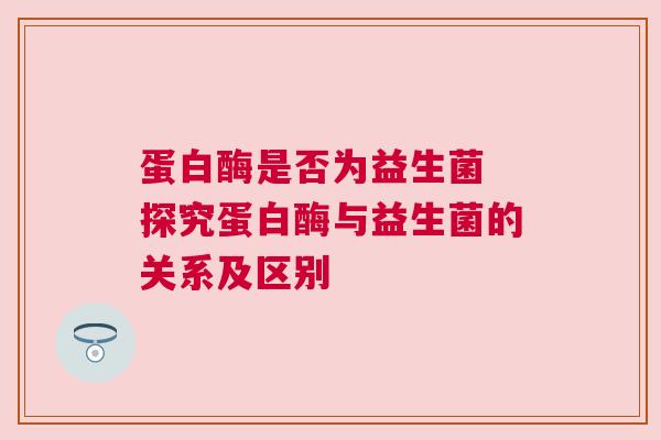 蛋白酶是否为益生菌 探究蛋白酶与益生菌的关系及区别