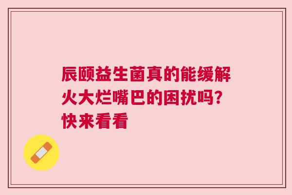 辰颐益生菌真的能缓解火大烂嘴巴的困扰吗？快来看看