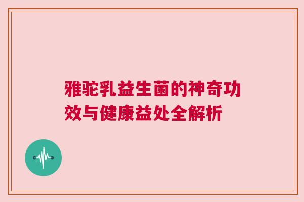 雅驼乳益生菌的神奇功效与健康益处全解析