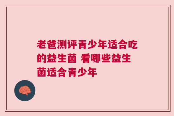 老爸测评青少年适合吃的益生菌 看哪些益生菌适合青少年