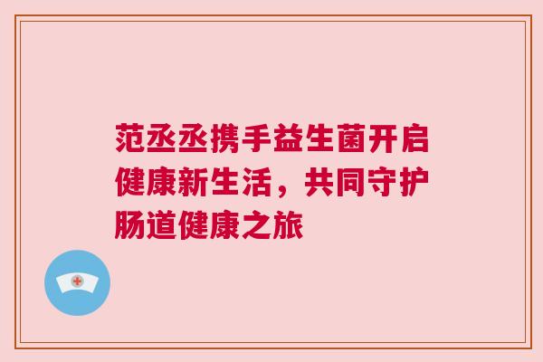 范丞丞携手益生菌开启健康新生活，共同守护肠道健康之旅