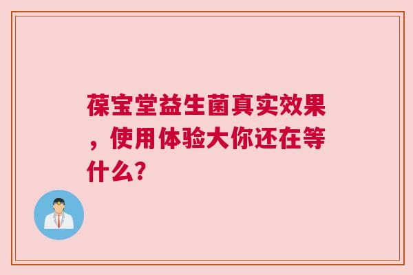 葆宝堂益生菌真实效果，使用体验大你还在等什么？