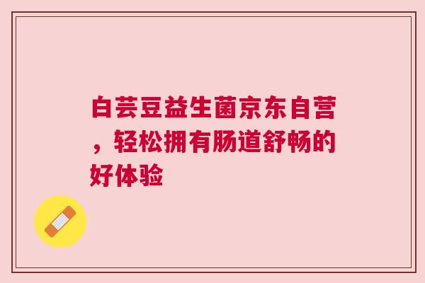 白芸豆益生菌京东自营，轻松拥有肠道舒畅的好体验
