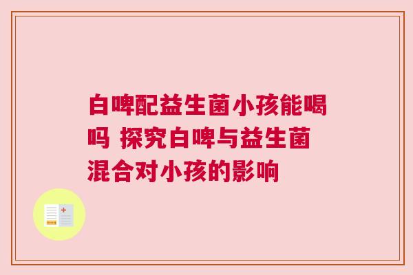 白啤配益生菌小孩能喝吗 探究白啤与益生菌混合对小孩的影响