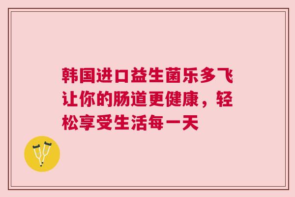 韩国进口益生菌乐多飞让你的肠道更健康，轻松享受生活每一天