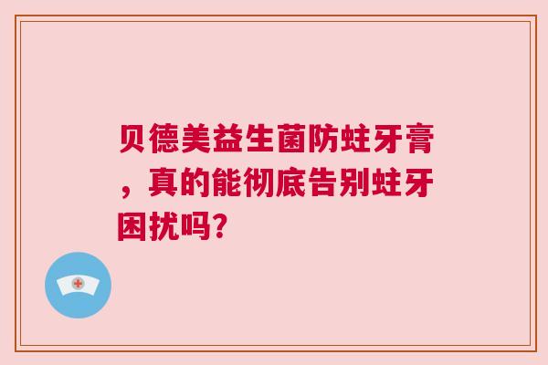 贝德美益生菌防蛀牙膏，真的能彻底告别蛀牙困扰吗？