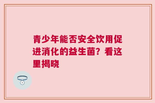 青少年能否安全饮用促进消化的益生菌？看这里揭晓
