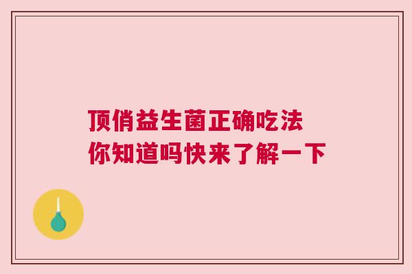 顶俏益生菌正确吃法 你知道吗快来了解一下