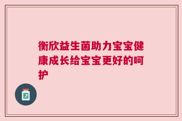 衡欣益生菌助力宝宝健康成长给宝宝更好的呵护
