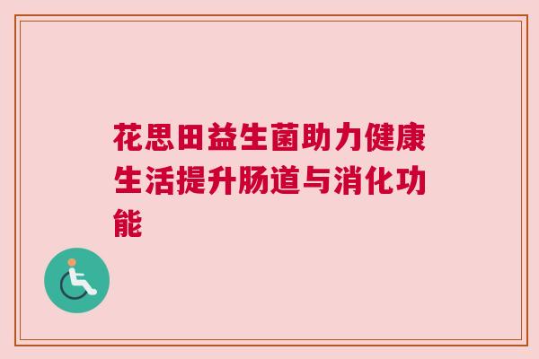 花思田益生菌助力健康生活提升肠道与消化功能
