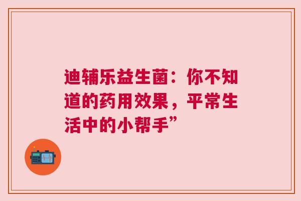 迪辅乐益生菌：你不知道的药用效果，平常生活中的小帮手”