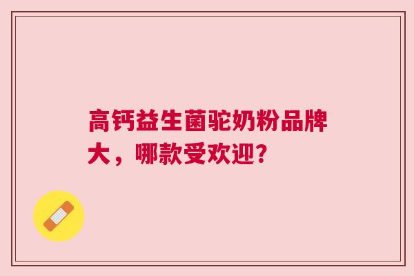 高钙益生菌驼奶粉品牌大，哪款受欢迎？