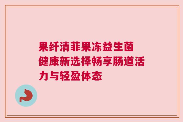 果纤清菲果冻益生菌 健康新选择畅享肠道活力与轻盈体态