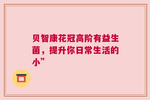 贝智康花冠高阶有益生菌，提升你日常生活的小”