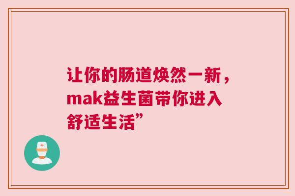 让你的肠道焕然一新，mak益生菌带你进入舒适生活”